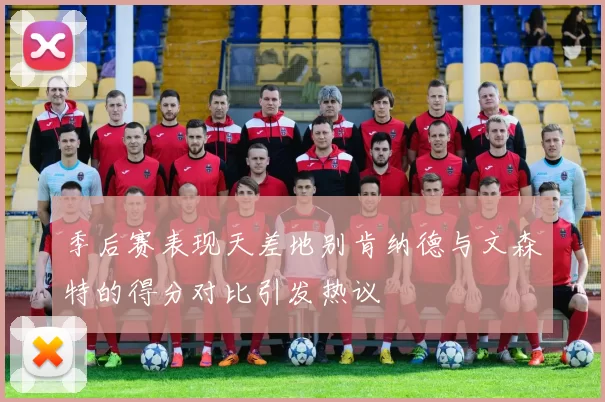 季后赛表现天差地别肯纳德与文森特的得分对比引发热议