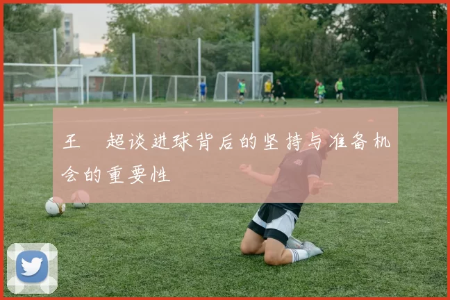 王燊超谈进球背后的坚持与准备机会的重要性
