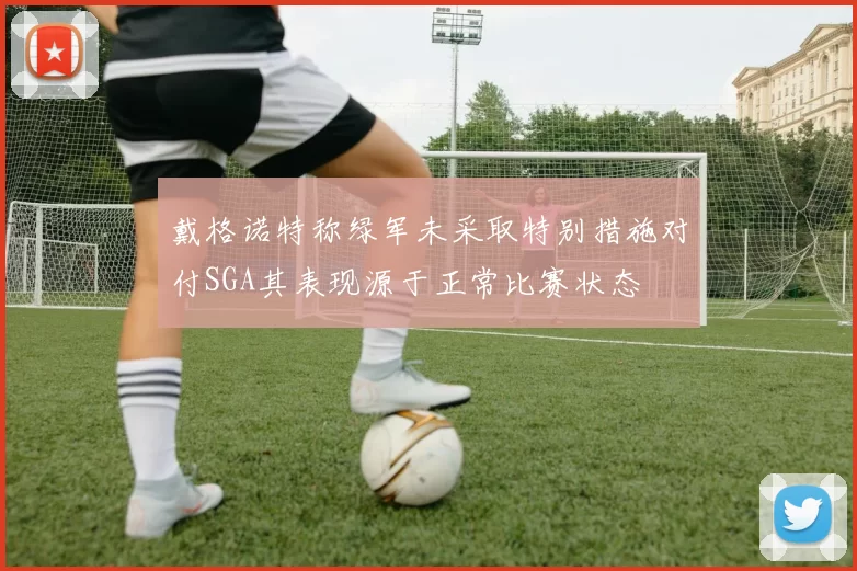 戴格诺特称绿军未采取特别措施对付SGA其表现源于正常比赛状态