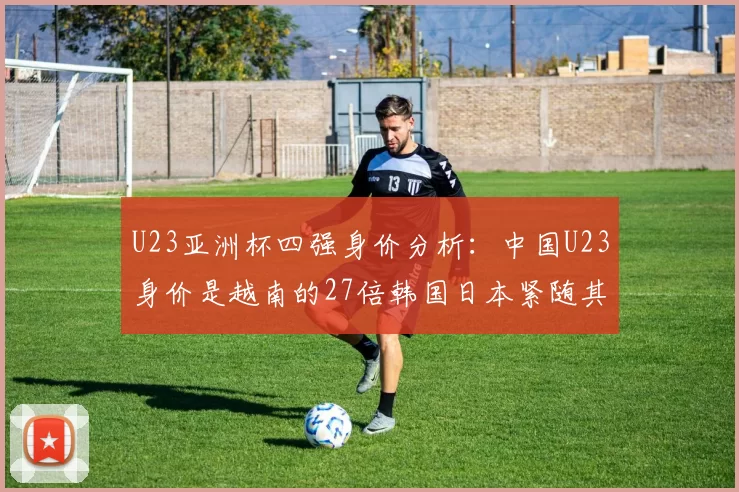 U23亚洲杯四强身价分析：中国U23身价是越南的27倍韩国日本紧随其后
