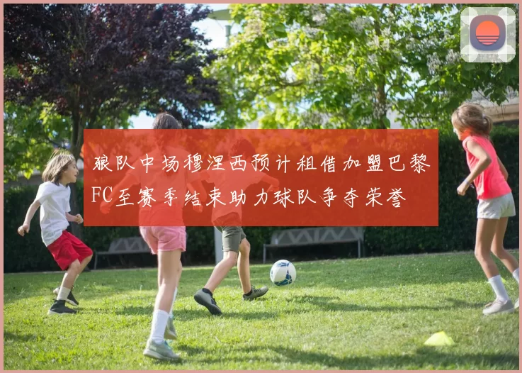狼队中场穆涅西预计租借加盟巴黎FC至赛季结束助力球队争夺荣誉