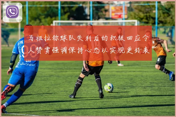 马祖拉称球队失利后的积极回应令人赞赏强调保持心态以实现更好表现