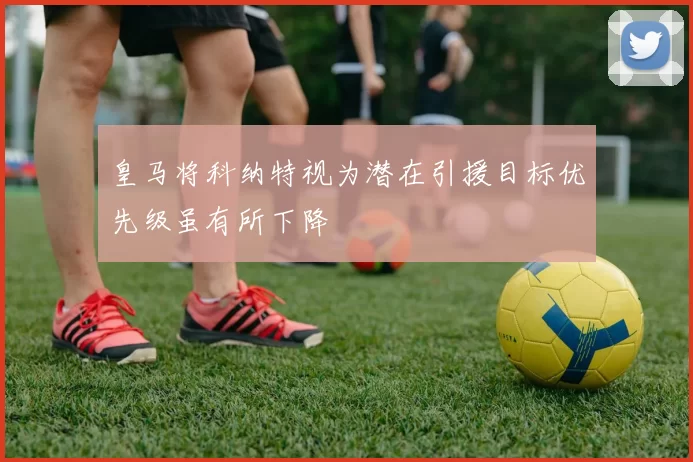 皇马将科纳特视为潜在引援目标优先级虽有所下降