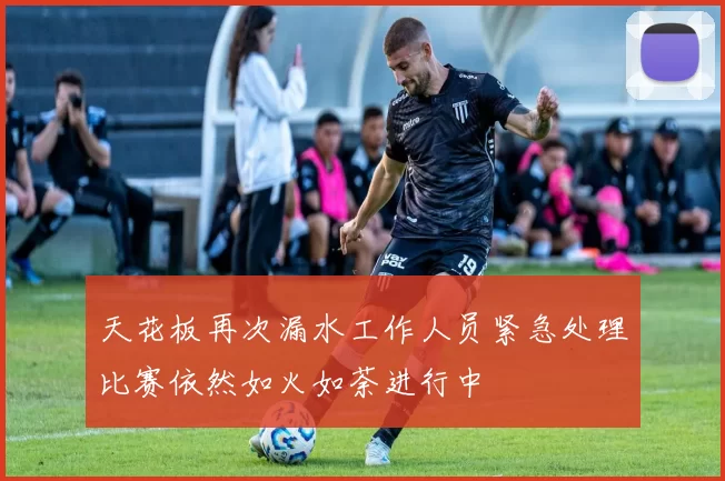天花板再次漏水工作人员紧急处理比赛依然如火如荼进行中