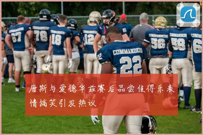 唐斯与爱德华兹赛后品尝佳得乐表情搞笑引发热议