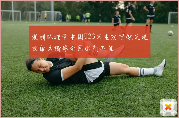 澳洲队指责中国U23只重防守缺乏进攻能力输球全因运气不佳
