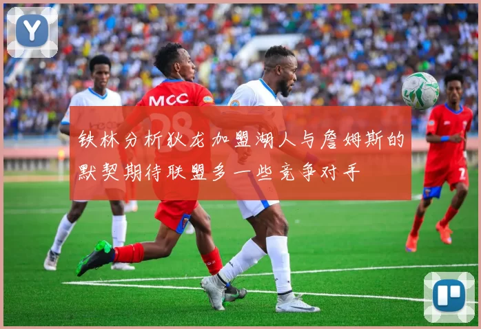 铁林分析狄龙加盟湖人与詹姆斯的默契期待联盟多一些竞争对手