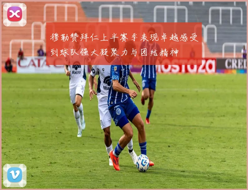 穆勒赞拜仁上半赛季表现卓越感受到球队强大凝聚力与团结精神