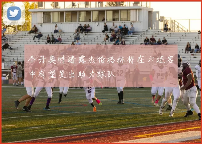 乔丹奥特透露杰伦格林将在六连客中有望复出助力球队
