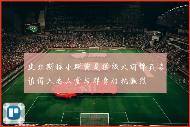 皮尔斯称小斯曾是顶级大前锋直言值得入名人堂与邓肯对抗激烈